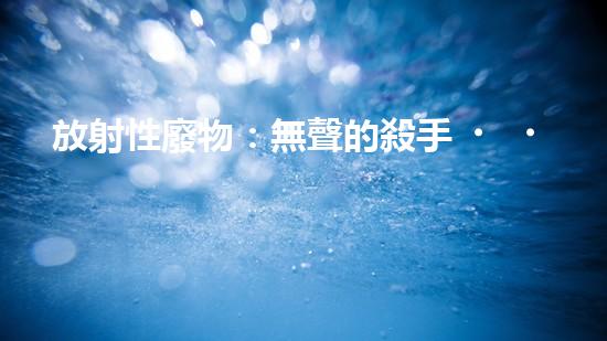 放射性廢物：無聲的殺手，地球上的威脅？